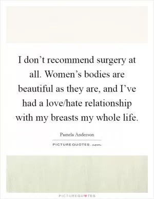 I don’t recommend surgery at all. Women’s bodies are beautiful as they are, and I’ve had a love/hate relationship with my breasts my whole life Picture Quote #1