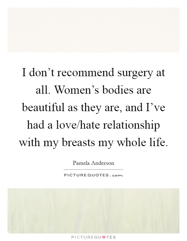 I don't recommend surgery at all. Women's bodies are beautiful as they are, and I've had a love/hate relationship with my breasts my whole life. Picture Quote #1
