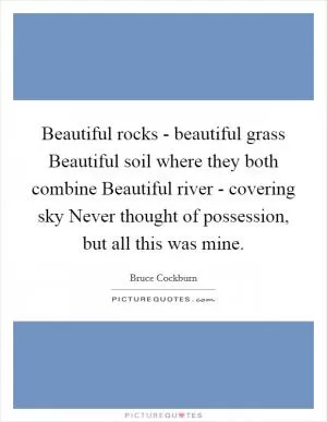 Beautiful rocks - beautiful grass Beautiful soil where they both combine Beautiful river - covering sky Never thought of possession, but all this was mine Picture Quote #1
