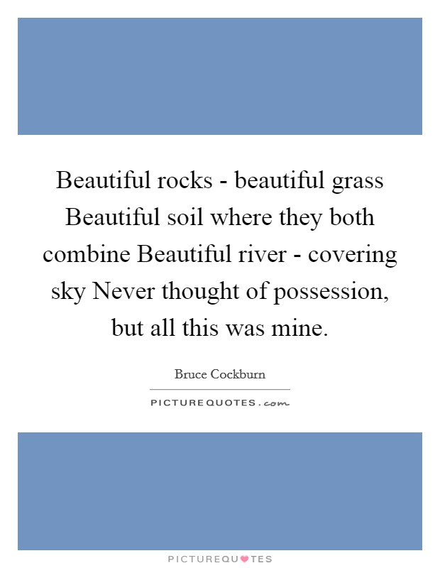 Beautiful rocks - beautiful grass Beautiful soil where they both combine Beautiful river - covering sky Never thought of possession, but all this was mine. Picture Quote #1
