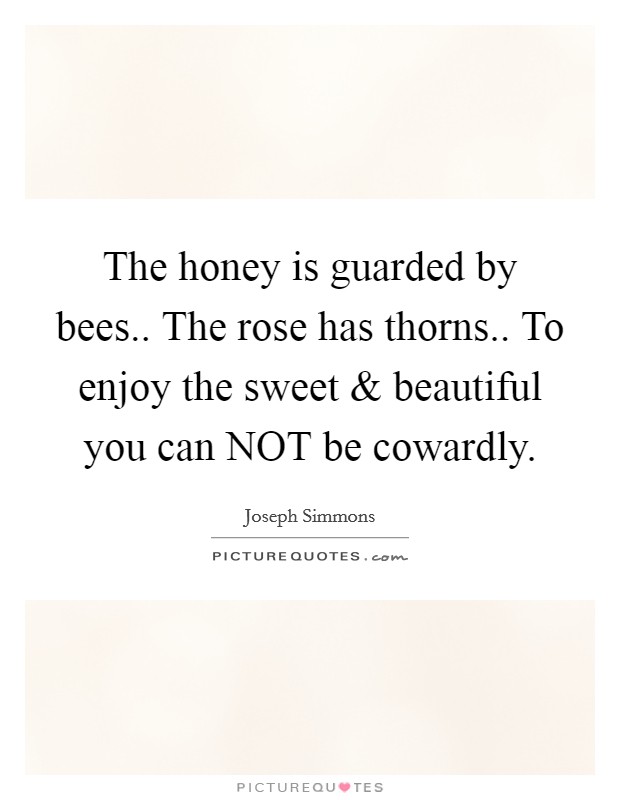 The honey is guarded by bees.. The rose has thorns.. To enjoy the sweet and beautiful you can NOT be cowardly. Picture Quote #1