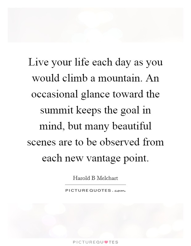 Live your life each day as you would climb a mountain. An occasional glance toward the summit keeps the goal in mind, but many beautiful scenes are to be observed from each new vantage point. Picture Quote #1