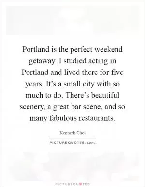 Portland is the perfect weekend getaway. I studied acting in Portland and lived there for five years. It’s a small city with so much to do. There’s beautiful scenery, a great bar scene, and so many fabulous restaurants Picture Quote #1