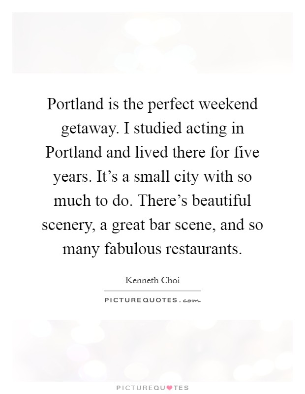 Portland is the perfect weekend getaway. I studied acting in Portland and lived there for five years. It's a small city with so much to do. There's beautiful scenery, a great bar scene, and so many fabulous restaurants. Picture Quote #1