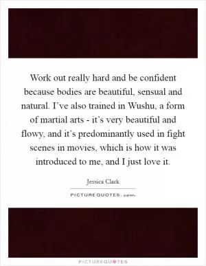 Work out really hard and be confident because bodies are beautiful, sensual and natural. I’ve also trained in Wushu, a form of martial arts - it’s very beautiful and flowy, and it’s predominantly used in fight scenes in movies, which is how it was introduced to me, and I just love it Picture Quote #1