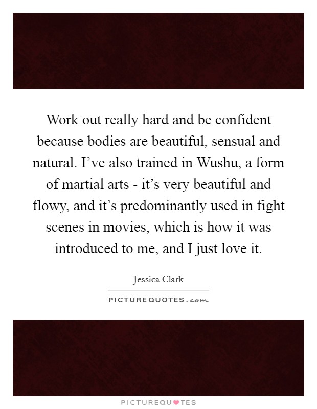 Work out really hard and be confident because bodies are beautiful, sensual and natural. I've also trained in Wushu, a form of martial arts - it's very beautiful and flowy, and it's predominantly used in fight scenes in movies, which is how it was introduced to me, and I just love it. Picture Quote #1