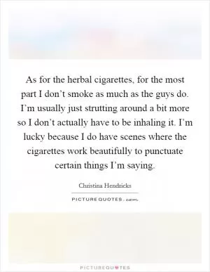 As for the herbal cigarettes, for the most part I don’t smoke as much as the guys do. I’m usually just strutting around a bit more so I don’t actually have to be inhaling it. I’m lucky because I do have scenes where the cigarettes work beautifully to punctuate certain things I’m saying Picture Quote #1