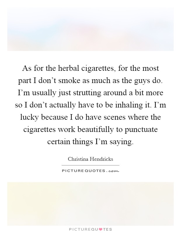 As for the herbal cigarettes, for the most part I don't smoke as much as the guys do. I'm usually just strutting around a bit more so I don't actually have to be inhaling it. I'm lucky because I do have scenes where the cigarettes work beautifully to punctuate certain things I'm saying. Picture Quote #1