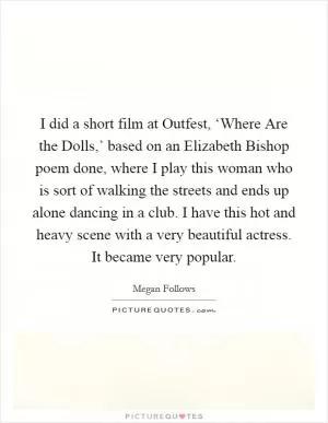 I did a short film at Outfest, ‘Where Are the Dolls,’ based on an Elizabeth Bishop poem done, where I play this woman who is sort of walking the streets and ends up alone dancing in a club. I have this hot and heavy scene with a very beautiful actress. It became very popular Picture Quote #1
