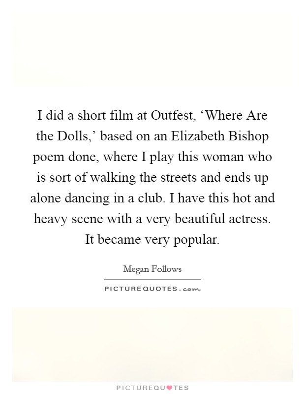 I did a short film at Outfest, ‘Where Are the Dolls,' based on an Elizabeth Bishop poem done, where I play this woman who is sort of walking the streets and ends up alone dancing in a club. I have this hot and heavy scene with a very beautiful actress. It became very popular. Picture Quote #1