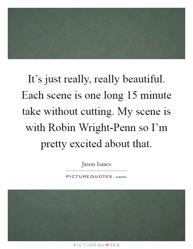 It's just really, really beautiful. Each scene is one long 15 minute take without cutting. My scene is with Robin Wright-Penn so I'm pretty excited about that. Picture Quote #1