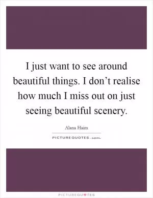 I just want to see around beautiful things. I don’t realise how much I miss out on just seeing beautiful scenery Picture Quote #1