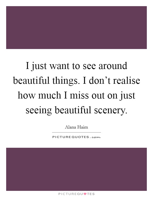 I just want to see around beautiful things. I don't realise how much I miss out on just seeing beautiful scenery. Picture Quote #1