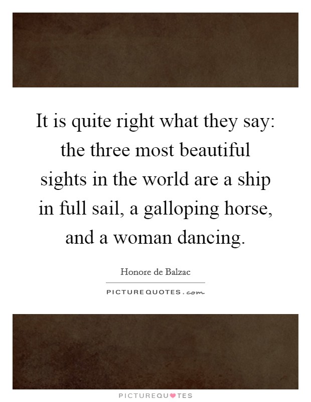 It is quite right what they say: the three most beautiful sights in the world are a ship in full sail, a galloping horse, and a woman dancing. Picture Quote #1