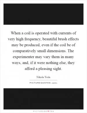 When a coil is operated with currents of very high frequency, beautiful brush effects may be produced, even if the coil be of comparatively small dimensions. The experimenter may vary them in many ways, and, if it were nothing else, they afford a pleasing sight Picture Quote #1