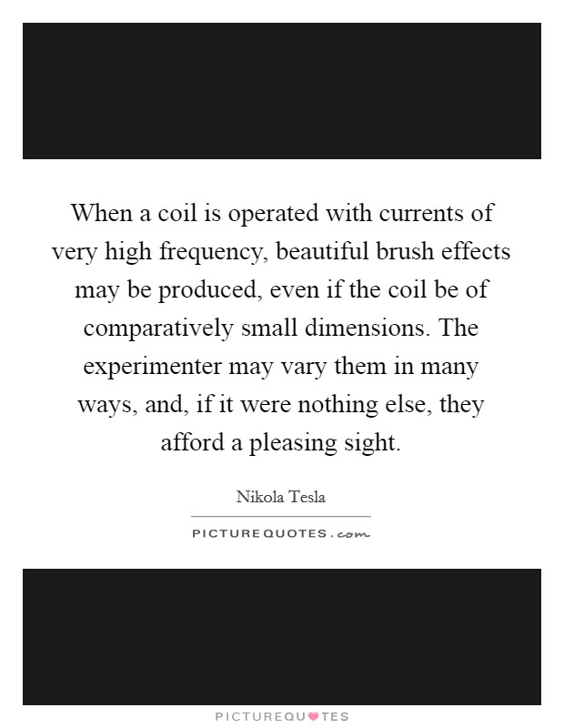 When a coil is operated with currents of very high frequency, beautiful brush effects may be produced, even if the coil be of comparatively small dimensions. The experimenter may vary them in many ways, and, if it were nothing else, they afford a pleasing sight. Picture Quote #1