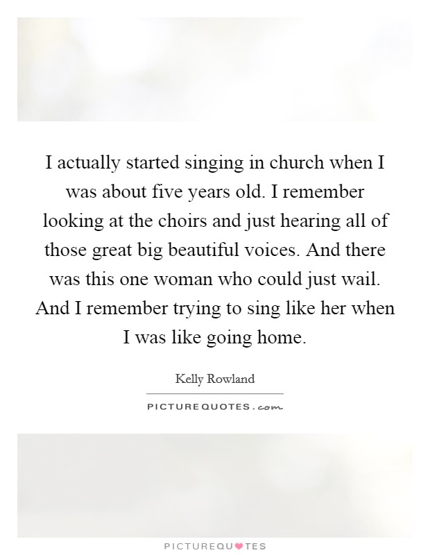I actually started singing in church when I was about five years old. I remember looking at the choirs and just hearing all of those great big beautiful voices. And there was this one woman who could just wail. And I remember trying to sing like her when I was like going home. Picture Quote #1