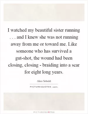 I watched my beautiful sister running . . . and I knew she was not running away from me or toward me. Like someone who has survived a gut-shot, the wound had been closing, closing - braiding into a scar for eight long years Picture Quote #1
