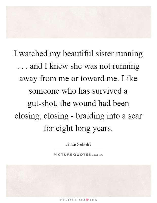 I watched my beautiful sister running . . . and I knew she was not running away from me or toward me. Like someone who has survived a gut-shot, the wound had been closing, closing - braiding into a scar for eight long years. Picture Quote #1