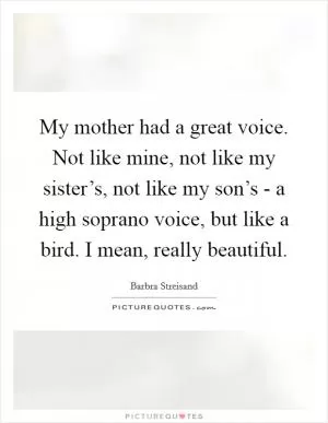 My mother had a great voice. Not like mine, not like my sister’s, not like my son’s - a high soprano voice, but like a bird. I mean, really beautiful Picture Quote #1