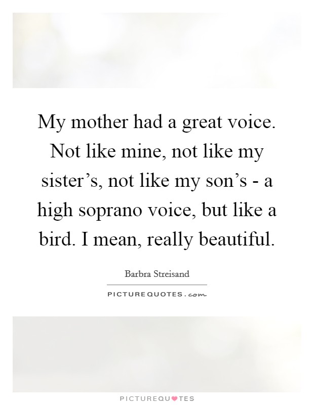 My mother had a great voice. Not like mine, not like my sister's, not like my son's - a high soprano voice, but like a bird. I mean, really beautiful. Picture Quote #1