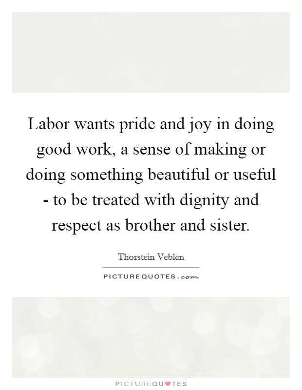 Labor wants pride and joy in doing good work, a sense of making or doing something beautiful or useful - to be treated with dignity and respect as brother and sister. Picture Quote #1