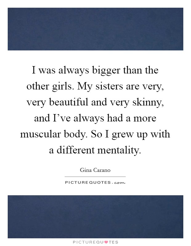 I was always bigger than the other girls. My sisters are very, very beautiful and very skinny, and I've always had a more muscular body. So I grew up with a different mentality. Picture Quote #1