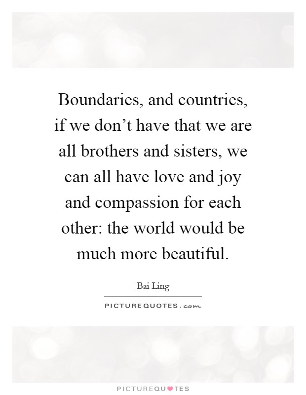 Boundaries, and countries, if we don't have that we are all brothers and sisters, we can all have love and joy and compassion for each other: the world would be much more beautiful. Picture Quote #1