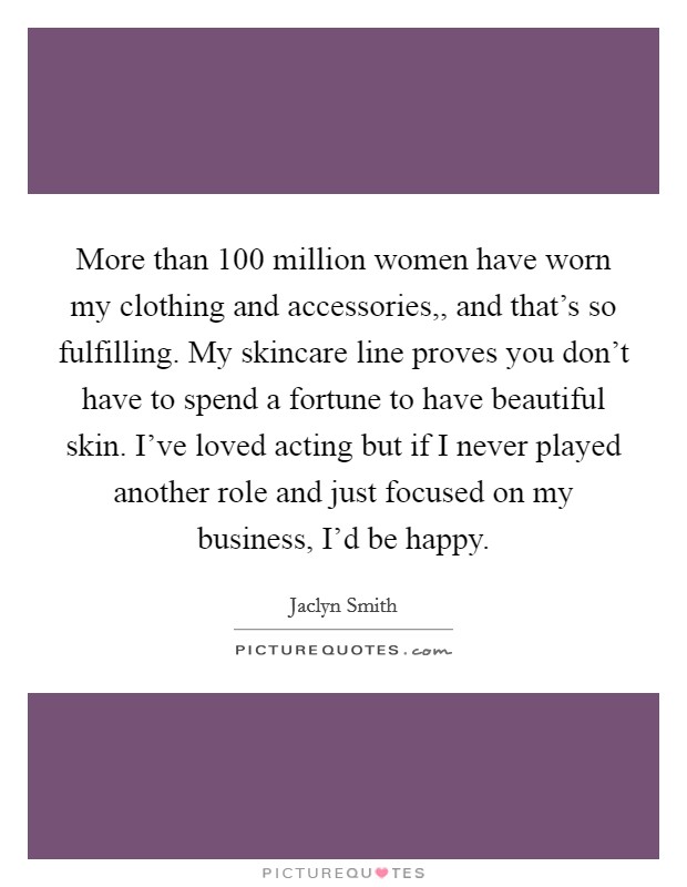 More than 100 million women have worn my clothing and accessories,, and that's so fulfilling. My skincare line proves you don't have to spend a fortune to have beautiful skin. I've loved acting but if I never played another role and just focused on my business, I'd be happy. Picture Quote #1