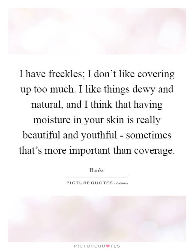 I have freckles; I don't like covering up too much. I like things dewy and natural, and I think that having moisture in your skin is really beautiful and youthful - sometimes that's more important than coverage. Picture Quote #1