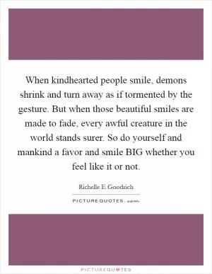 When kindhearted people smile, demons shrink and turn away as if tormented by the gesture. But when those beautiful smiles are made to fade, every awful creature in the world stands surer. So do yourself and mankind a favor and smile BIG whether you feel like it or not Picture Quote #1