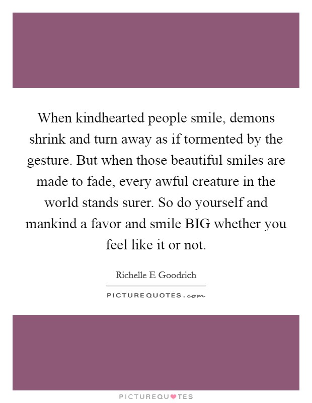 When kindhearted people smile, demons shrink and turn away as if tormented by the gesture. But when those beautiful smiles are made to fade, every awful creature in the world stands surer. So do yourself and mankind a favor and smile BIG whether you feel like it or not. Picture Quote #1