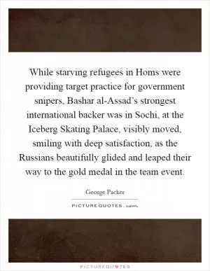 While starving refugees in Homs were providing target practice for government snipers, Bashar al-Assad’s strongest international backer was in Sochi, at the Iceberg Skating Palace, visibly moved, smiling with deep satisfaction, as the Russians beautifully glided and leaped their way to the gold medal in the team event Picture Quote #1
