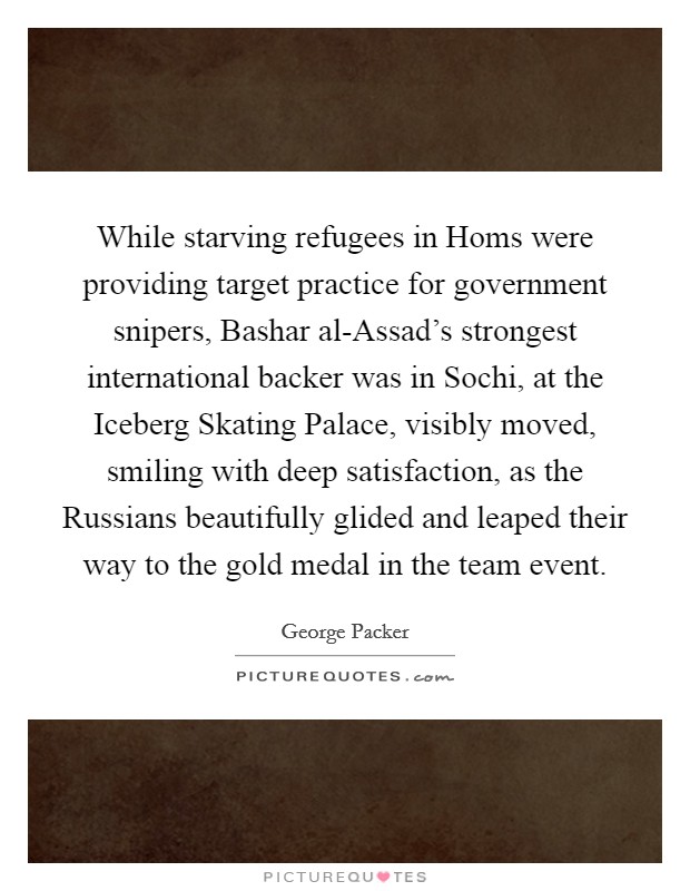 While starving refugees in Homs were providing target practice for government snipers, Bashar al-Assad's strongest international backer was in Sochi, at the Iceberg Skating Palace, visibly moved, smiling with deep satisfaction, as the Russians beautifully glided and leaped their way to the gold medal in the team event. Picture Quote #1