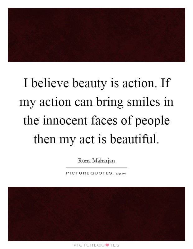 I believe beauty is action. If my action can bring smiles in the innocent faces of people then my act is beautiful. Picture Quote #1