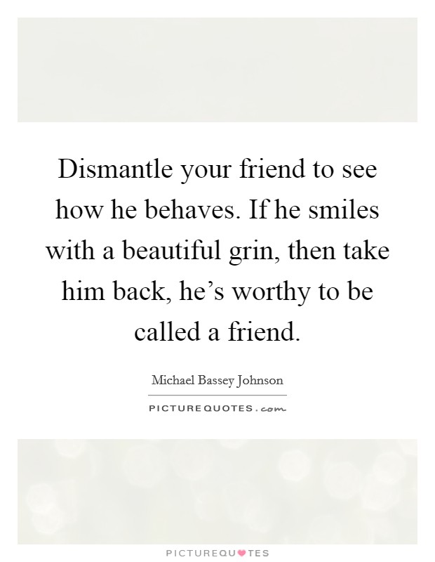 Dismantle your friend to see how he behaves. If he smiles with a beautiful grin, then take him back, he's worthy to be called a friend. Picture Quote #1