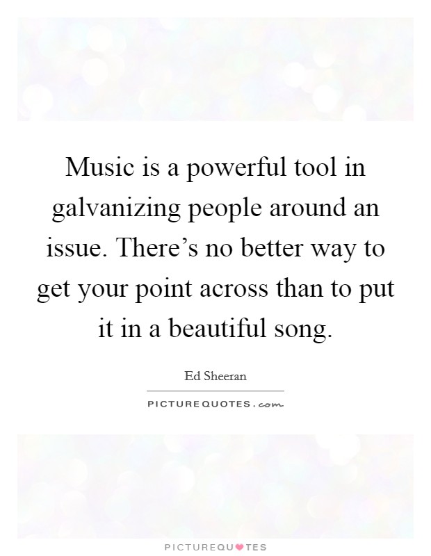 Music is a powerful tool in galvanizing people around an issue. There's no better way to get your point across than to put it in a beautiful song. Picture Quote #1