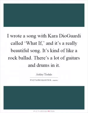 I wrote a song with Kara DioGuardi called ‘What If,’ and it’s a really beautiful song. It’s kind of like a rock ballad. There’s a lot of guitars and drums in it Picture Quote #1