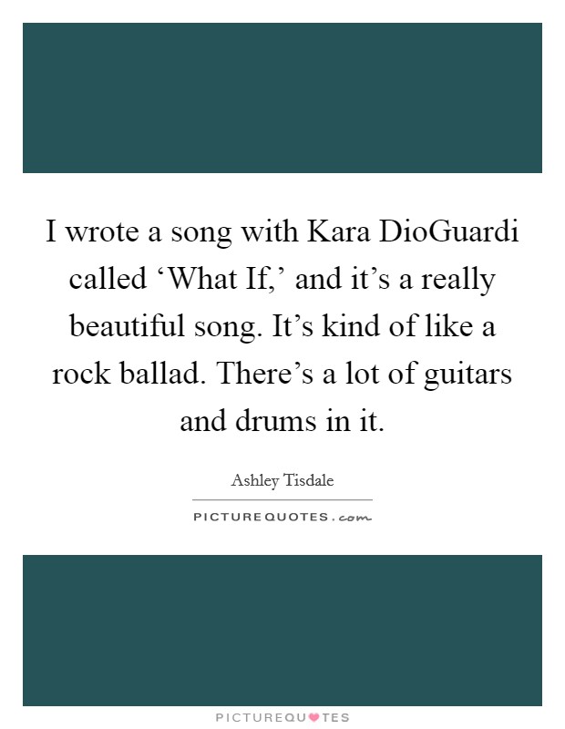 I wrote a song with Kara DioGuardi called ‘What If,' and it's a really beautiful song. It's kind of like a rock ballad. There's a lot of guitars and drums in it. Picture Quote #1
