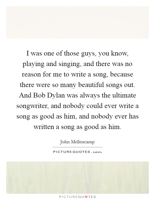 I was one of those guys, you know, playing and singing, and there was no reason for me to write a song, because there were so many beautiful songs out. And Bob Dylan was always the ultimate songwriter, and nobody could ever write a song as good as him, and nobody ever has written a song as good as him. Picture Quote #1