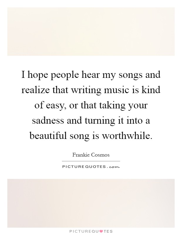 I hope people hear my songs and realize that writing music is kind of easy, or that taking your sadness and turning it into a beautiful song is worthwhile. Picture Quote #1
