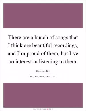 There are a bunch of songs that I think are beautiful recordings, and I’m proud of them, but I’ve no interest in listening to them Picture Quote #1