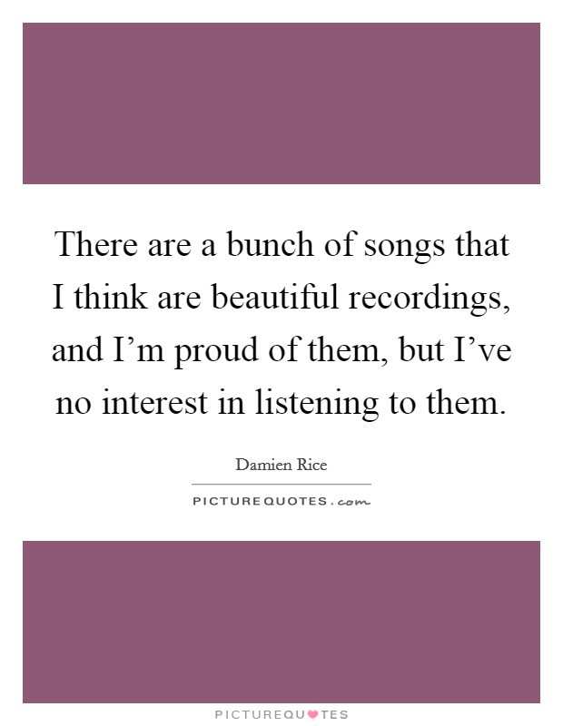 There are a bunch of songs that I think are beautiful recordings, and I'm proud of them, but I've no interest in listening to them. Picture Quote #1