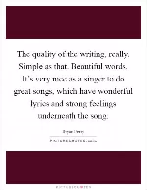 The quality of the writing, really. Simple as that. Beautiful words. It’s very nice as a singer to do great songs, which have wonderful lyrics and strong feelings underneath the song Picture Quote #1