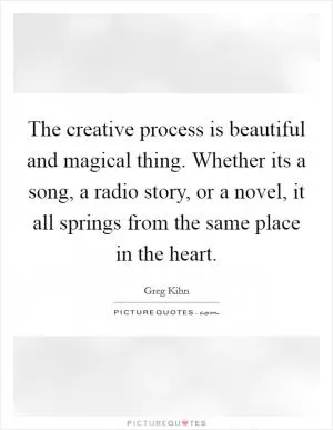 The creative process is beautiful and magical thing. Whether its a song, a radio story, or a novel, it all springs from the same place in the heart Picture Quote #1