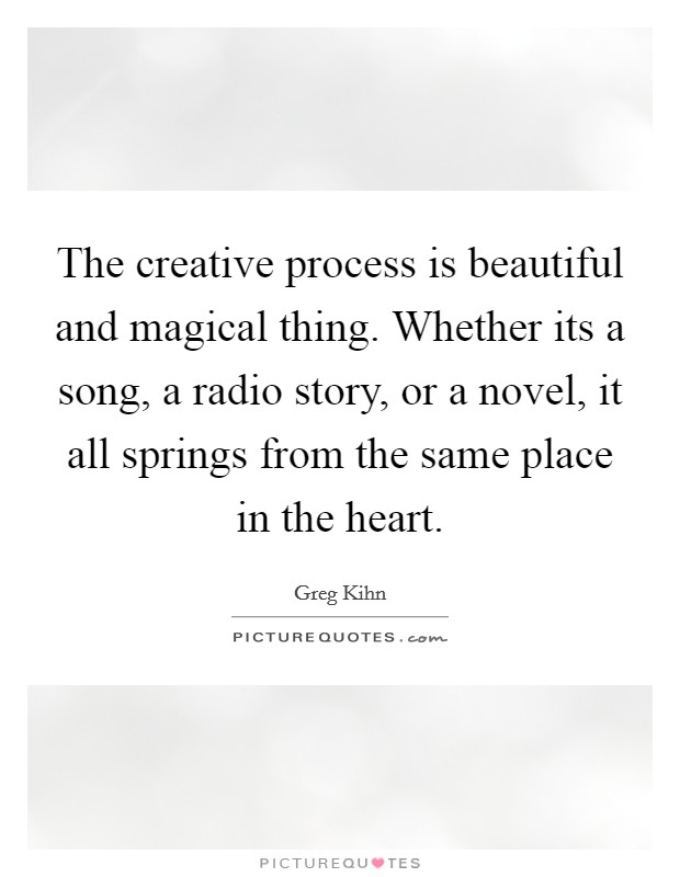 The creative process is beautiful and magical thing. Whether its a song, a radio story, or a novel, it all springs from the same place in the heart. Picture Quote #1