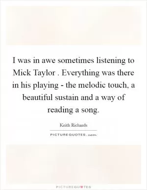 I was in awe sometimes listening to Mick Taylor . Everything was there in his playing - the melodic touch, a beautiful sustain and a way of reading a song Picture Quote #1
