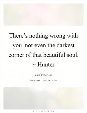 There’s nothing wrong with you..not even the darkest corner of that beautiful soul. ~ Hunter Picture Quote #1