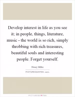 Develop interest in life as you see it; in people, things, literature, music - the world is so rich, simply throbbing with rich treasures, beautiful souls and interesting people. Forget yourself Picture Quote #1
