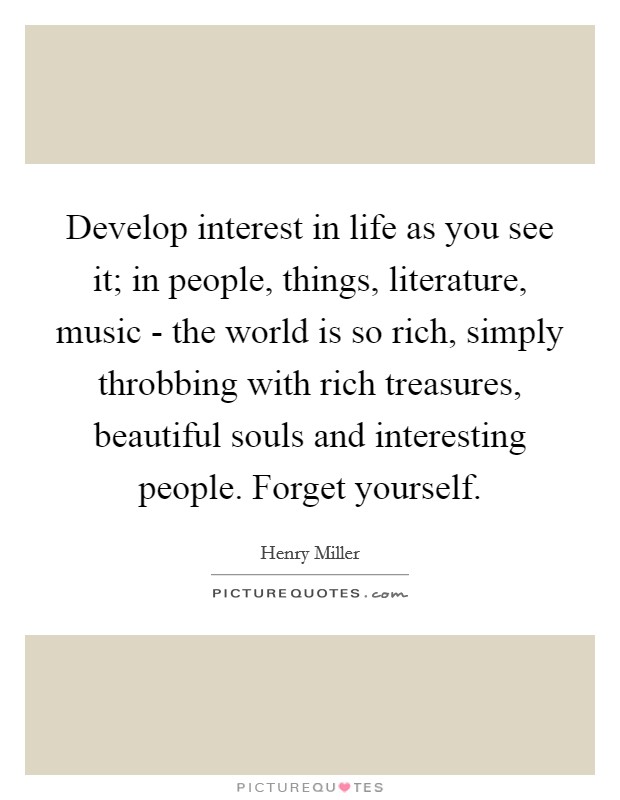 Develop interest in life as you see it; in people, things, literature, music - the world is so rich, simply throbbing with rich treasures, beautiful souls and interesting people. Forget yourself. Picture Quote #1
